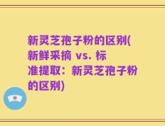 新灵芝孢子粉的区别(新鲜采摘 vs. 标准提取：新灵芝孢子粉的区别)