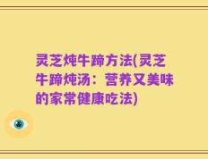 灵芝炖牛蹄方法(灵芝牛蹄炖汤：营养又美味的家常健康吃法)