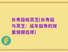长寿菇和灵芝(长寿菇与灵芝：延年益寿的双重保健选择)