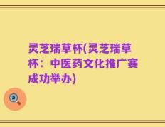 灵芝瑞草杯(灵芝瑞草杯：中医药文化推广赛成功举办)