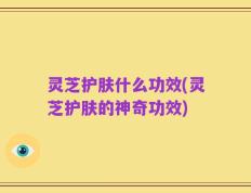 灵芝护肤什么功效(灵芝护肤的神奇功效)
