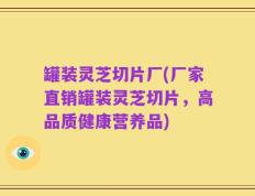 罐装灵芝切片厂(厂家直销罐装灵芝切片，高品质健康营养品)