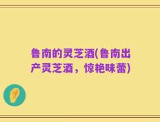 鲁南的灵芝酒(鲁南出产灵芝酒，惊艳味蕾)