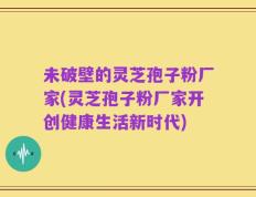 未破壁的灵芝孢子粉厂家(灵芝孢子粉厂家开创健康生活新时代)