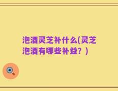 泡酒灵芝补什么(灵芝泡酒有哪些补益？)