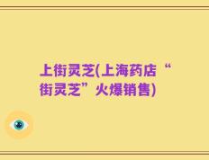 上街灵芝(上海药店“街灵芝”火爆销售)
