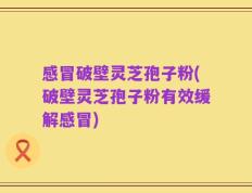 感冒破壁灵芝孢子粉(破壁灵芝孢子粉有效缓解感冒)