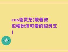 cos貂灵芝(戴着鼓包帽扮演可爱的貂灵芝)
