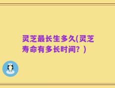 灵芝最长生多久(灵芝寿命有多长时间？)