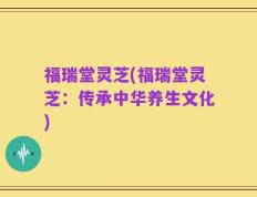 福瑞堂灵芝(福瑞堂灵芝：传承中华养生文化)