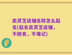 卖灵芝店铺名称怎么起名(起名卖灵芝店铺，不挑食，不难记)