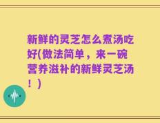 新鲜的灵芝怎么煮汤吃好(做法简单，来一碗营养滋补的新鲜灵芝汤！)