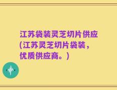 江苏袋装灵芝切片供应(江苏灵芝切片袋装，优质供应商。)