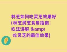 林芝如何吃灵芝效果好(林芝灵芝食用指南：吃法讲解 & 吃灵芝的最佳效果)