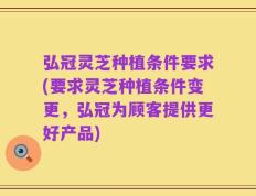 弘冠灵芝种植条件要求(要求灵芝种植条件变更，弘冠为顾客提供更好产品)