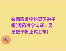 有国药准字的灵芝孢子粉(国药准字认证！灵芝孢子粉正式上市)