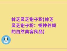 林芝灵芝狍子粉(林芝灵芝狍子粉：提神养颜的自然美容良品)