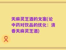 天麻灵芝酒的文案(论中药对饮品的优化：清香天麻灵芝酒)