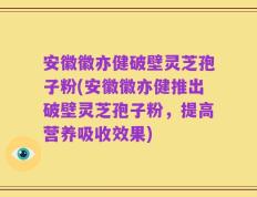 安徽徽亦健破壁灵芝孢子粉(安徽徽亦健推出破壁灵芝孢子粉，提高营养吸收效果)