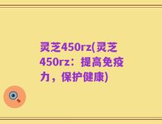 灵芝450rz(灵芝450rz：提高免疫力，保护健康)