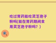 吃过胃药能吃灵芝孢子粉吗(能在胃药期间食用灵芝孢子粉吗？)