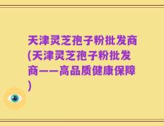 天津灵芝孢子粉批发商(天津灵芝孢子粉批发商——高品质健康保障)
