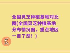 全国灵芝种植基地对比图(全国灵芝种植基地分布情况图，重点地区一目了然！)