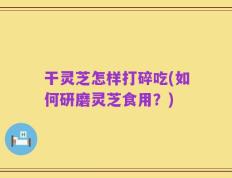 干灵芝怎样打碎吃(如何研磨灵芝食用？)