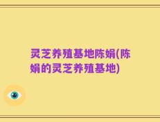 灵芝养殖基地陈娟(陈娟的灵芝养殖基地)
