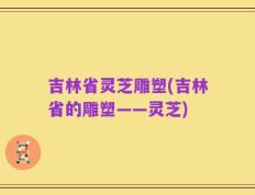 吉林省灵芝雕塑(吉林省的雕塑——灵芝)