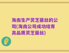 海南生产灵芝菌丝的公司(海南公司成功培育高品质灵芝菌丝)