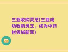 三亚收购灵芝(三亚成功收购灵芝，成为中药材领域新军)