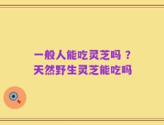 一般人能吃灵芝吗 ？天然野生灵芝能吃吗