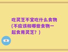 吃灵芝不宜吃什么食物(不应该和哪些食物一起食用灵芝？)