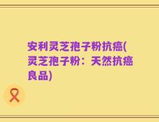 安利灵芝孢子粉抗癌(灵芝孢子粉：天然抗癌良品)