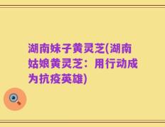 湖南妹子黄灵芝(湖南姑娘黄灵芝：用行动成为抗疫英雄)