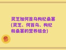 灵芝加何首乌枸杞桑葚(灵芝、何首乌、枸杞和桑葚的营养组合)
