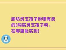 廊坊灵芝孢子粉哪有卖的(购买灵芝孢子粉，在哪里能买到)