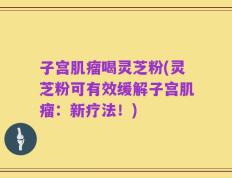 子宫肌瘤喝灵芝粉(灵芝粉可有效缓解子宫肌瘤：新疗法！)