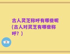 古人灵芝称呼有哪些呢(古人对灵芝有哪些称呼？)