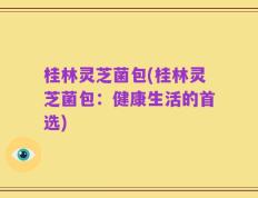 桂林灵芝菌包(桂林灵芝菌包：健康生活的首选)