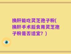 换肝能吃灵芝孢子粉(换肝手术后食用灵芝孢子粉是否适宜？)
