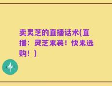 卖灵芝的直播话术(直播：灵芝来袭！快来选购！)