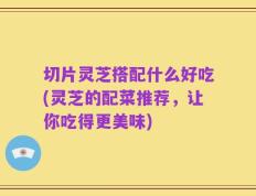 切片灵芝搭配什么好吃(灵芝的配菜推荐，让你吃得更美味)