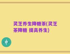 灵芝养生降糖茶(灵芝茶降糖 提高养生)