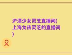 沪漂少女灵芝直播间(上海女孩灵芝的直播间)