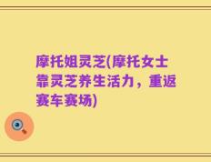 摩托姐灵芝(摩托女士靠灵芝养生活力，重返赛车赛场)
