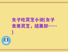 女子吃灵芝小说(女子食用灵芝，结果却……)