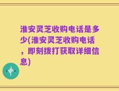 淮安灵芝收购电话是多少(淮安灵芝收购电话，即刻拨打获取详细信息)