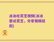 冰冰吃灵芝视频(冰冰尝试灵芝，分享视频经历)